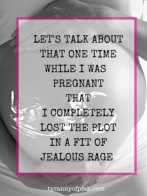 That one time while pregnant that I completely lost the plot in a fit of jealous rage | Tyranny of Pink